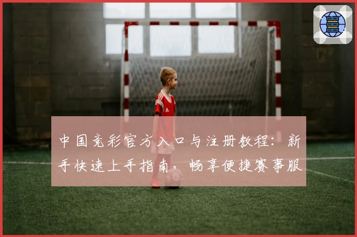 中国竞彩官方入口与注册教程：新手快速上手指南，畅享便捷赛事服务