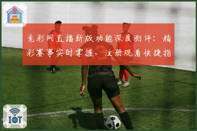 竞彩网直播新版功能深度测评：精彩赛事实时掌握，注册观看快捷指南