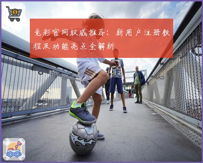 竞彩官网权威推荐:新用户注册教程及功能亮点全解析