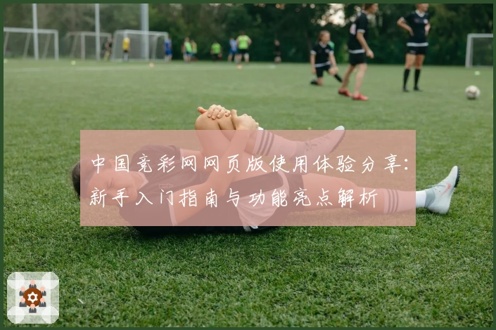 中国竞彩网网页版使用体验分享：新手入门指南与功能亮点解析