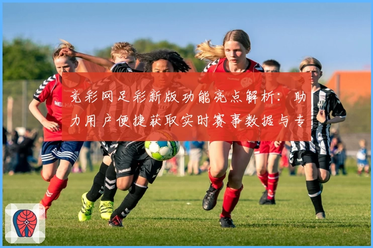 竞彩网足彩新版功能亮点解析：助力用户便捷获取实时赛事数据与专业分析