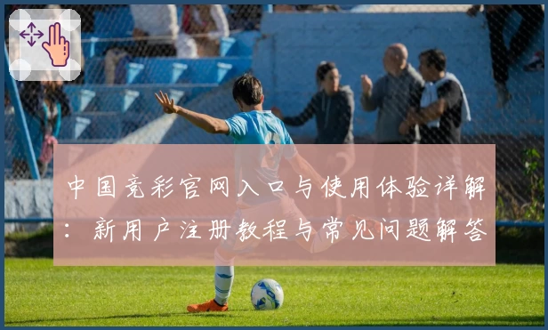 中国竞彩官网入口与使用体验详解：新用户注册教程与常见问题解答