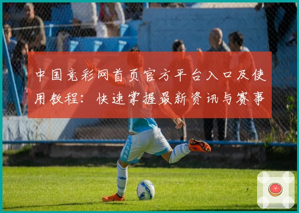 中国竞彩网首页官方平台入口及使用教程：快速掌握最新资讯与赛事分析技巧