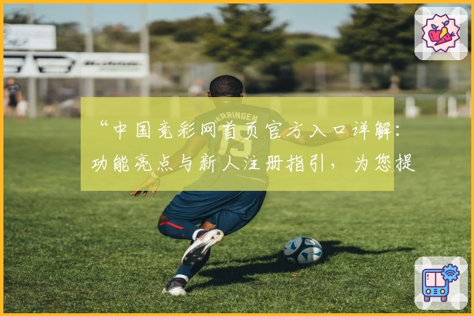 “中国竞彩网首页官方入口详解：功能亮点与新人注册指引，为您提供全面赛事资讯”