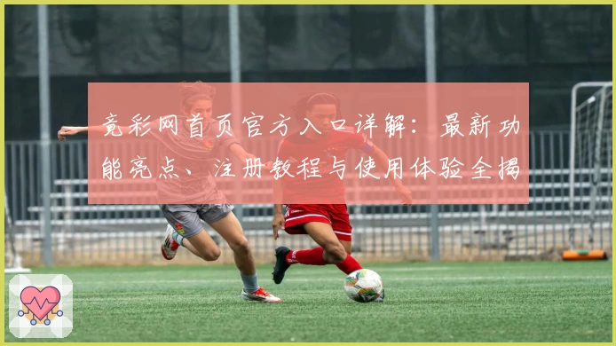 竟彩网首页官方入口详解：最新功能亮点、注册教程与使用体验全揭秘