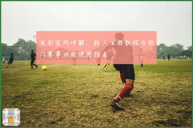 竞彩官网详解：新人注册教程与热门赛事功能使用指南