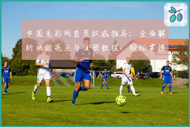 中国竞彩网首页权威推荐：全面解析功能亮点与注册教程，轻松掌握核心操作技巧