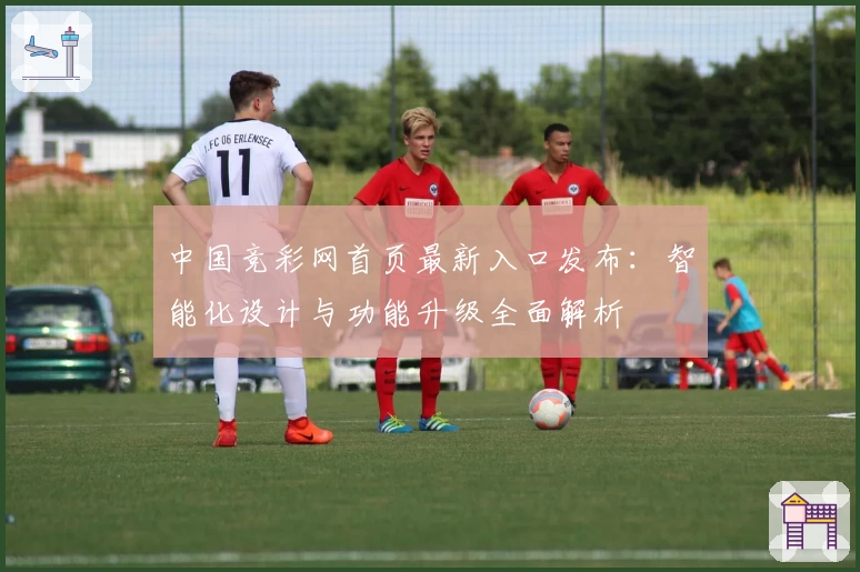 中国竞彩网首页最新入口发布：智能化设计与功能升级全面解析