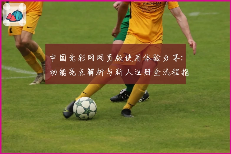 中国竞彩网网页版使用体验分享：功能亮点解析与新人注册全流程指南