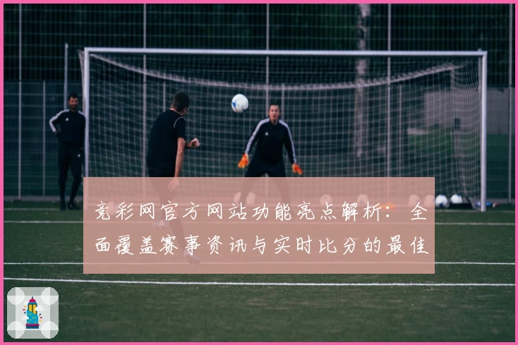 竞彩网官方网站功能亮点解析：全面覆盖赛事资讯与实时比分的最佳选择