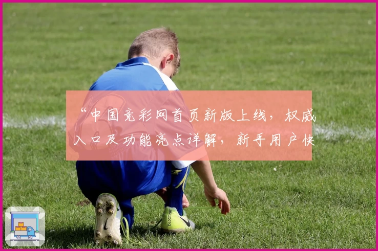 “中国竞彩网首页新版上线，权威入口及功能亮点详解，新手用户快速上手指南”